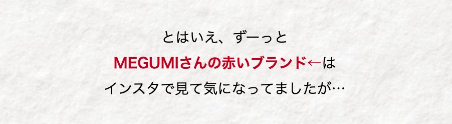 とはいえ、 ずーっと
MEGUMIさんの赤いブランド←は
インスタで見て気になってましたが･･･