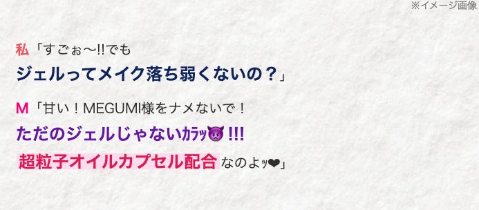 私 「すごぉ~!! でも
ジェルってメイク落ち弱くないの?」
M 「甘い! MEGUMI様をナメないで!
ただのジェルじゃないカラッ!!!
超粒子オイルカプセル配合なのよッ♥」
※イメージ画像