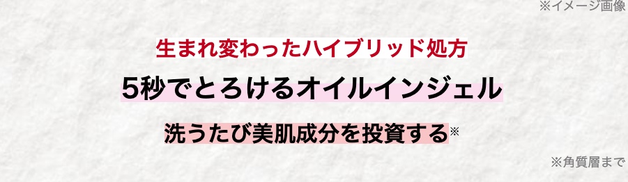 生まれ変わったハイブリッド処方
5秒でとろけるオイルインジェル
※イメージ画像
洗うたび美肌成分を投資する ※
※角質層まで