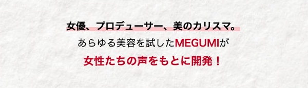女優、プロデューサー、 美のカリスマ。
あらゆる美容を試したMEGUMIが
女性たちの声をもとに開発!