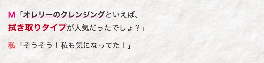 M 「オレリーのクレンジングといえば、
拭き取りタイプが人気だったでしょ?」
私 「そうそう! 私も気になってた!」
