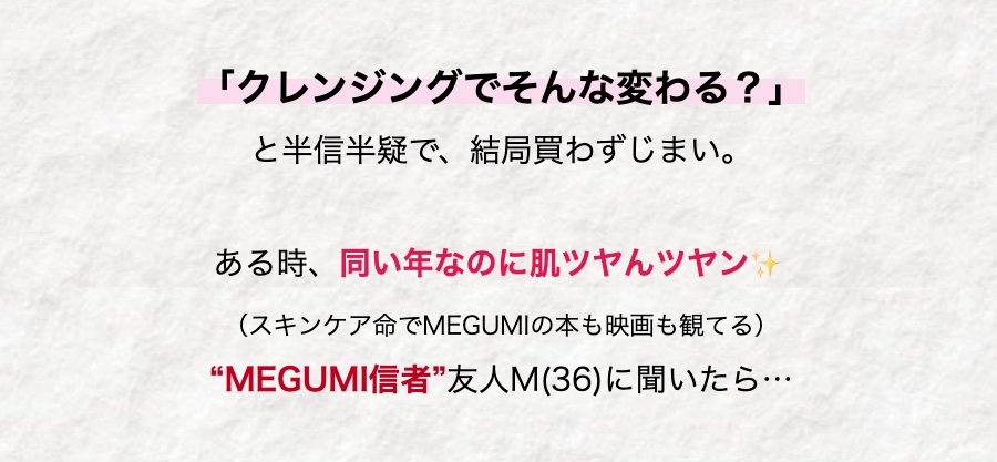 「クレンジングでそんな変わる?」
と半信半疑で、結局買わずじまい。
ある時、同い年なのに肌ツヤツヤン
(スキンケア命でMEGUMIの本も映画も観てる)
“MEGUMI信者”友人M(36) に聞いたら…