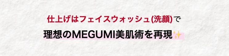 仕上げはフェイスウォッシュ(洗顔)で
理想のMEGUMI美肌術を再現