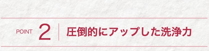 POINT
2 圧倒的にアップした洗浄力
