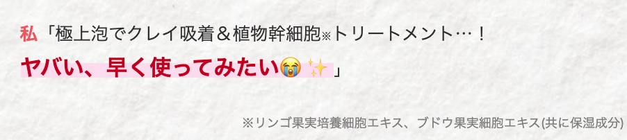 私 「極上泡でクレイ吸着&植物幹細胞トリートメント･･･!
ヤバい、早く使ってみたい
」
※リンゴ果実培養細胞エキス、ブドウ果実細胞エキス (共に保湿成分)