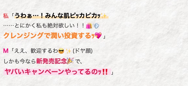 私 「うわぁ・・・! みんな肌ピッカピカッ
......とにかく私も絶対欲しい!!
クレンジングで潤い投資するｯ♥」
M 「ええ、 歓迎するわ(ドヤ顔)
しかも今なら新発売記念で、
ヤバいキャンペーンやってるのッ!!」