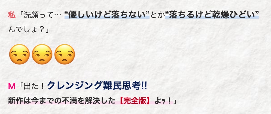 私「洗顔って…“優しいけど落ちない”とか“落ちるけど乾燥ひどい”
んでしょ?」
M 「出た! クレンジング難民思考!!
新作は今までの不満を解決した 【完全版】 よッ!」
