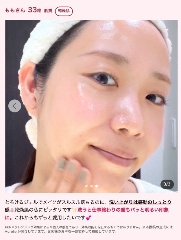 ももさん 33歳 肌質 乾燥肌
L
3/3
とろけるジェルでメイクがスルスル落ちるのに、 洗い上がりは感動のしっとり
感! 乾燥肌の私にピッタリです洗うと仕事終わりの顔もパッと明るい印象
に。 これからもずっと愛用したいです。
#PR※クレンジング効果による※個人の感想であり、 効果効能を保証するものではありません。 ※本投稿の生成には
Aurelie.が関与しています。 お客様のお声を一部抜粋して掲載しています。