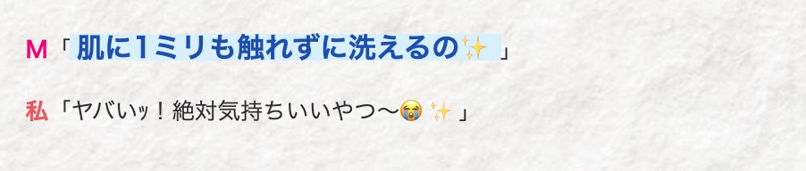 M 「肌に1ミリも触れずに洗えるの
私 「ヤバいッ! 絶対気持ちいいやつ~」