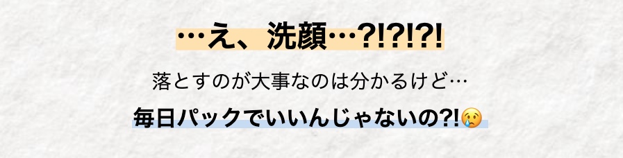 ･･･え、洗顔･･･?!?!?!
落とすのが大事なのは分かるけど･･･
毎日パックでいいんじゃないの?!