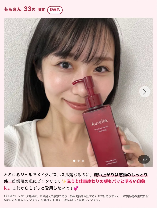 ももさん 33歳 肌質 乾燥肌
Aurelie.
Cleansing
>
1/3
とろけるジェルでメイクがスルスル落ちるのに、 洗い上がりは感動のしっとり
感! 乾燥肌の私にピッタリです 洗うと仕事終わりの顔もパッと明るい印象
に。 これからもずっと愛用したいです
#PR クレンジング効果による※個人の感想であり、 効果効能を保証するものではありません。 ※本投稿の生成には
Aurelie が関与しています。 お客様のお声を一部抜粋して掲載しています。
