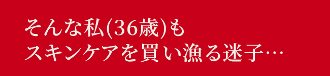 そんな私 (36歳)も
スキンケアを買い漁る迷子・・・