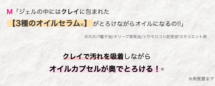 M 「ジェルの中にはクレイに包まれた
【3種のオイルセラム】 がとろけながらオイルになるの!!」
※ホホバ種子油/オリーブ果実油/ トウモロコシ胚芽油*エモリエント剤
クレイで汚れを吸着しながら
オイルカプセルが奥でとろける!
*
※角質層まで