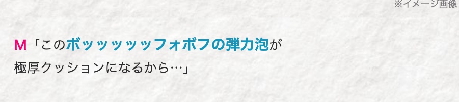 M「このボッッッッッフォボフの弾力泡が
極厚クッションになるから･･･」
※イメージ画像