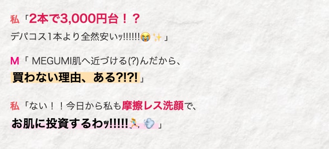 私 「2本で3,000円台!?
デパコス1本より全然安いッ!!!!!!」
M「MEGUMI肌へ近づける (?) んだから、
買わない理由、 ある?!?!」
私「ない!! 今日から私も摩擦レス洗顔で、
お肌に投資するわッ!!!!!」