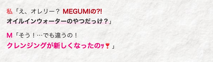 私「え、 オレリー? MEGUMIの?!
オイルインウォーターのやつだっけ?」
M 「そう!...でも違うの!
クレンジングが新しくなったのッ!」