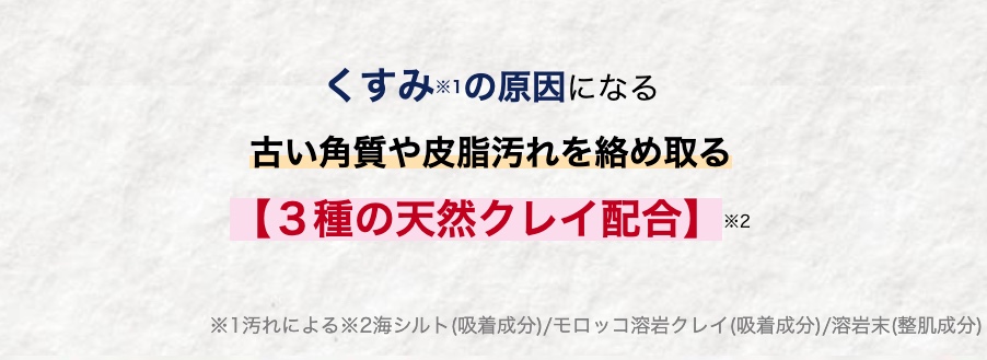 くすみの原因になる
古い角質や皮脂汚れを絡め取る
【3種の天然クレイ配合】
*2
※1汚れによる※2海シルト (吸着成分)/モロッコ溶岩クレイ (吸着成分)/溶岩末 (整肌成分)