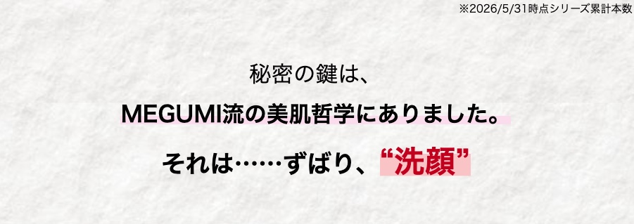 ※2026/5/31時点シリーズ累計本数
秘密の鍵は、
MEGUMI流の美肌哲学にありました。
それは...... ずばり、 “洗顔”