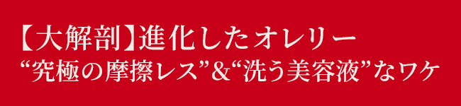 【大解剖】進化したオレリー
“究極の摩擦レス ” & “洗う美容液”なワケ