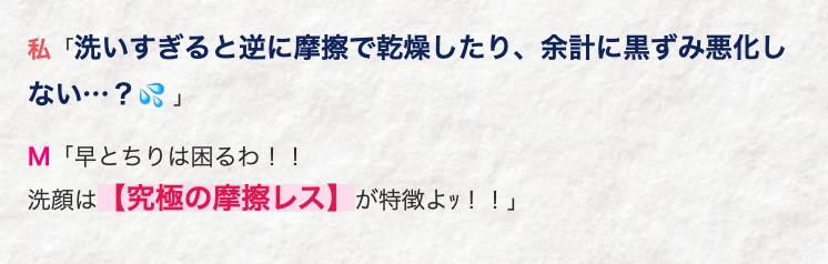 私 「洗いすぎると逆に摩擦で乾燥したり、 余計に黒ずみ悪化し
ない･･･?」
M 「早とちりは困るわ!!
洗顔は【究極の摩擦レス】 が特徴よッ!!」