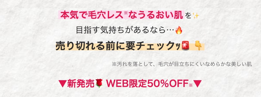 本気で毛穴レスなうるおい肌を
目指す気持ちがあるなら・・・
売り切れる前に要チェックッコ 4
※汚れを落として、 毛穴が目立ちにくいなめらかな美しい肌
▼新発売 WEB限定50%OFF