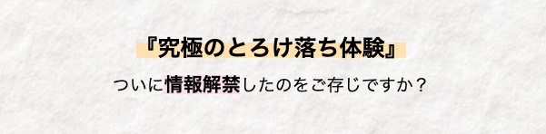 『究極のとろけ落ち体験』
ついに情報解禁したのをご存じですか?