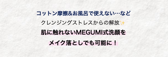コットン摩擦&お風呂で使えない･･･など
クレンジングストレスからの解放
肌に触れないMEGUMI式洗顔を
メイク落としでも可能に!