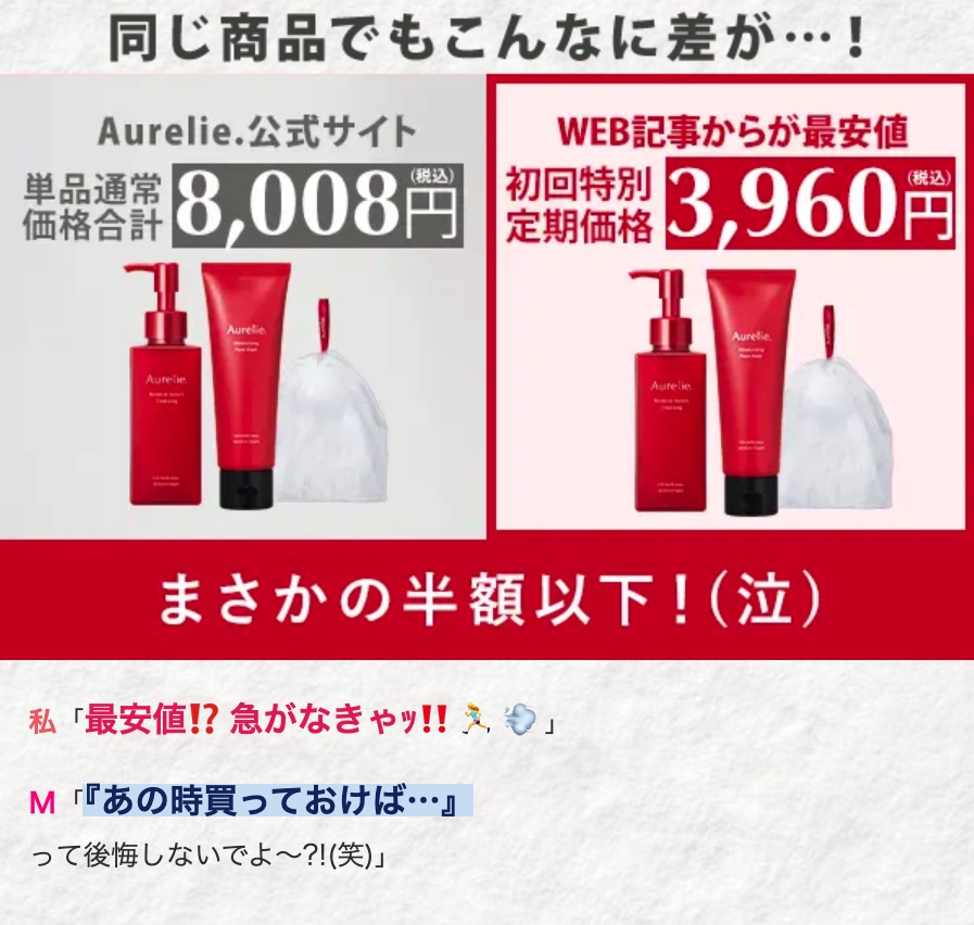同じ商品でもこんなに差が･･･!
Aurelie 公式サイト
価格合計
単品通常
WEB記事からが最安値
初回特別
価格 8,008円 定期価格 3,960円
Aurelie
Aurelie
Aurelie
Aurelie.
まさかの半額以下!(泣)
私 「最安値!? 急がなきゃッ!!」
M「『あの時買っておけば…･･』
って後悔しないでよ~?!(笑)」