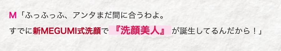 M 「ふっふっふ、 アンタまだ間に合うわよ。
すでに新MEGUMI式洗顔で『洗顔美人』 が誕生してるんだから!」