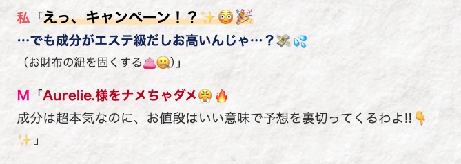 私「えっ、キャンペーン!?
・・・でも成分がエステ級だしお高いんじゃ··· ?
(お財布の紐を固くするとQ)」
M 「Aurelie 様をナメちゃダメ
成分は超本気なのに、 お値段はいい意味で予想を裏切ってくるわよ!!